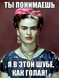 Ты понимаешь , я в этой шубе, как голая!
