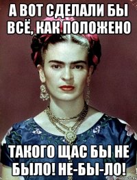 А вот сделали бы всё, как положено такого щас бы не было! Не-бы-ло!