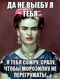 Да не выебу я тебя , я тебя сожру, сразу, чтобы морозилку не перегружать!
