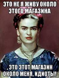 Это не я живу около этого магазина , это этот магазин ОКОЛО МЕНЯ, идиоты!
