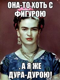 Она-то хоть с фигурою , а я же дура-дурою!