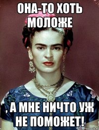 Она-то хоть моложе , а мне ничто уж не поможет!
