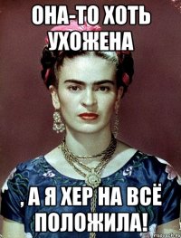 Она-то хоть ухожена , а я хер на всё положила!