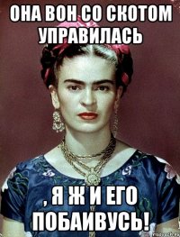 Она вон со скотом управилась , я ж и его побаивусь!