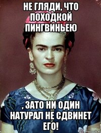 Не гляди, что походкой пингвиньею , ЗАТО ни один натурал не сдвинет его!
