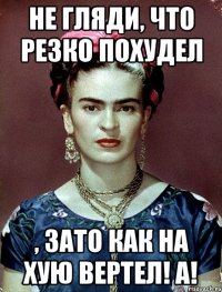 Не гляди, что резко похудел , ЗАТО как на хую вертел! А!