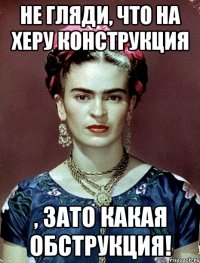 Не гляди, что на херу конструкция , ЗАТО какая обструкция!