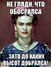 Не гляди, что обосралса , ЗАТО до каких высот добралса!
