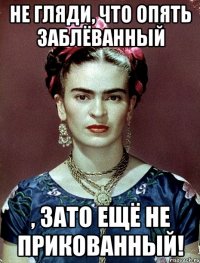 Не гляди, что опять заблёванный , ЗАТО ещё не прикованный!