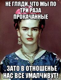 Не гляди, что мы по три раза прокачанные , ЗАТО в отношенье нас все умалчивут!