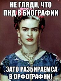 Не гляди, что ПНД в биографии , ЗАТО разбираемса в орфографии!