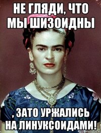 Не гляди, что мы шизоидны , ЗАТО уржались на линуксоидами!