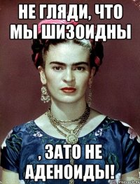 Не гляди, что мы шизоидны , ЗАТО не аденоиды!
