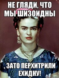 Не гляди, что мы шизоидны , ЗАТО перхитрили ехидну!