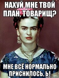 Нахуй мне твой план, товарищ? Мне всё нормально приснилось, Ь!