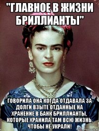 "Главное в жизни бриллианты" говорила она когда отдавала за долги взыте отданные на хранение в банк бриллианты, которые хранила там всю жизнь, чтобы не украли!