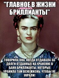 "Главное в жизни бриллианты" говорила она, когда отдавала за долги отданные на хранение в банк бриллианты, которые хранила там всю жизнь, чтобы не украли!