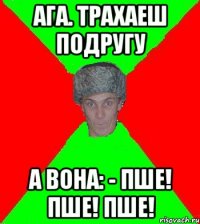 Ага. Трахаеш подругу А вона: - Пше! Пше! Пше!
