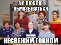 А я люблю обмазываться Несвежим говном