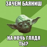 Зачем баяниш на ночь глядя ты?