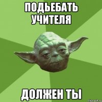 Подьебать учителя должен ты