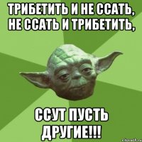 Трибетить и не ссать, не ссать и трибетить, ссут пусть другие!!!