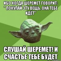 ибо когда Шеремет говорит: " Покупай эту вещь, она тебе идёт" слушай Шеремет! И счастье тебе будет