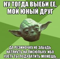 Ну тогда выеби ее, мой юный друг Да резиночку не забудь натянуть на писюльку, ибо хуету ты подхватить можешь