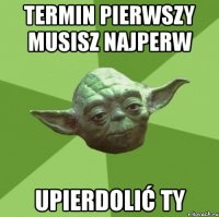 termin pierwszy musisz najperw upierdolić Ty