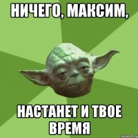 Ничего, Максим, настанет и твое время