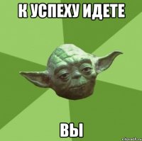 К УСПЕХУ ИДЕТЕ ВЫ