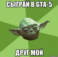 сыграй в GTA-5 друг мой