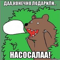 Даа,конечно,подарили.. Насосалаа!