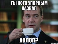 Ты кого упорным назвал Холоп?