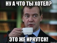 НУ А ЧТО ТЫ ХОТЕЛ? эТО ЖЕ ИРКУТСК!