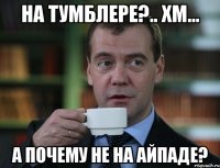 НА ТУМБЛЕРЕ?.. ХМ... А ПОЧЕМУ НЕ НА АЙПАДЕ?