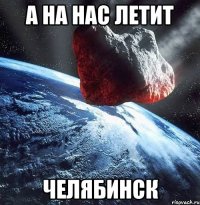 а на нас летит челябинск