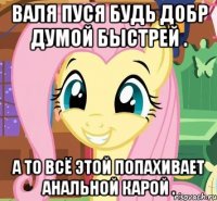 Валя пуся будь добр думой быстрей . А то всё этой попахивает анальной карой .