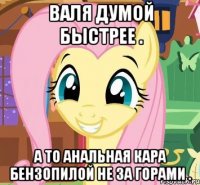 Валя думой быстрее . А то анальная кара бензопилой не за горами .