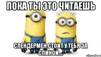 Пока ты это читаешь Слендермен,стоит у тебя за спиной....