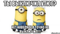 ты выключил утюг? нет наверное,а точно не выключил!!!