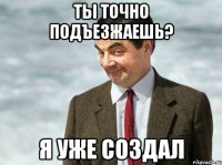 Ты точно подъезжаешь? я уже создал