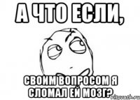 А что если, своим вопросом я сломал ей мозг?