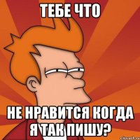 тебе что не нравится когда я так пишу?