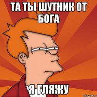 та ты шутник от бога я гляжу