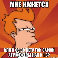 мне кажется или в cs go нету той самой атмосферы как в 1.6?