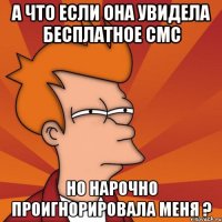 а что если она увидела бесплатное смс но нарочно проигнорировала меня ?