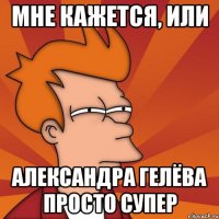 мне кажется, или александра гелёва просто супер