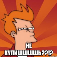  Не купишшшшь??!?