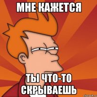 мне кажется ты что-то скрываешь